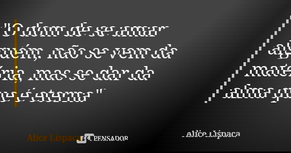 "O dom de se amar alguém, não se vem da matéria, mas se dar da alma que é eterna"... Frase de Alice Lispaca.