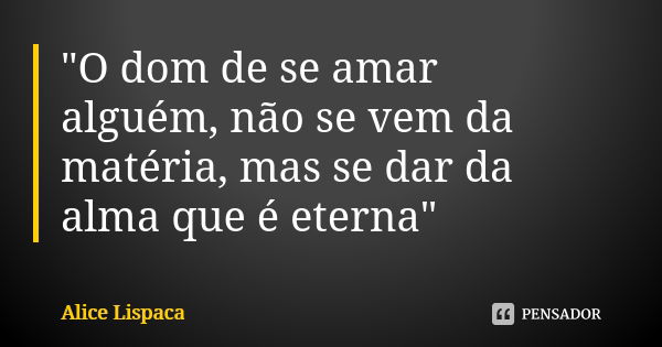 "O dom de se amar alguém, não se vem da matéria, mas se dar da alma que é eterna"... Frase de Alice Lispaca.