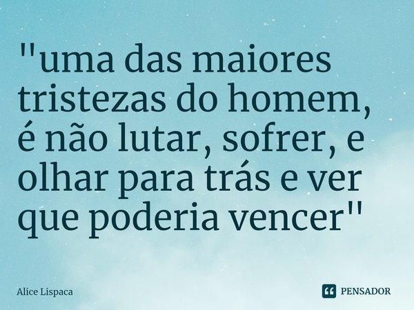 "⁠uma das maiores tristezas do homem, é não lutar, sofrer, e olhar para trás e ver que poderia vencer"... Frase de Alice Lispaca.