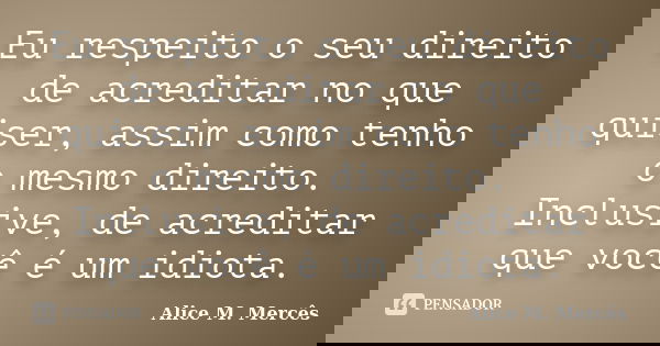 Eu respeito o seu direito de acreditar no que quiser, assim como tenho o mesmo direito. Inclusive, de acreditar que você é um idiota.... Frase de Alice M.Mercês.