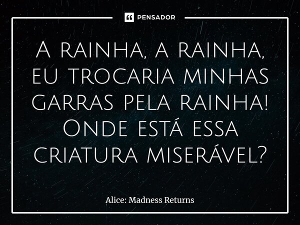 ⁠A rainha, a rainha, eu trocaria minhas garras pela rainha! Onde está essa criatura miserável?... Frase de Alice: Madness Returns.