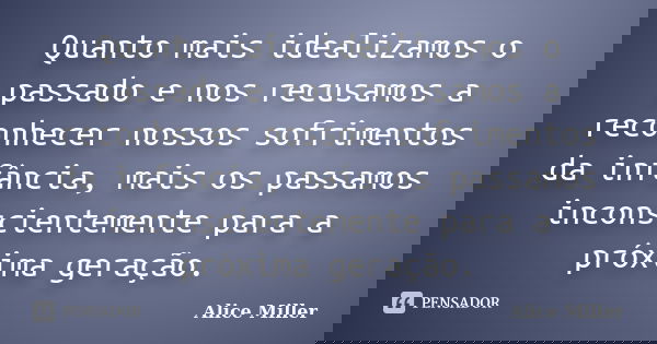 Quanto mais idealizamos o passado e nos recusamos a reconhecer nossos sofrimentos da infância, mais os passamos inconscientemente para a próxima geração.... Frase de Alice Miller.