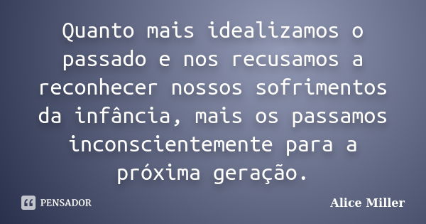 Quanto mais idealizamos o passado e nos recusamos a reconhecer nossos sofrimentos da infância, mais os passamos inconscientemente para a próxima geração.... Frase de Alice Miller.