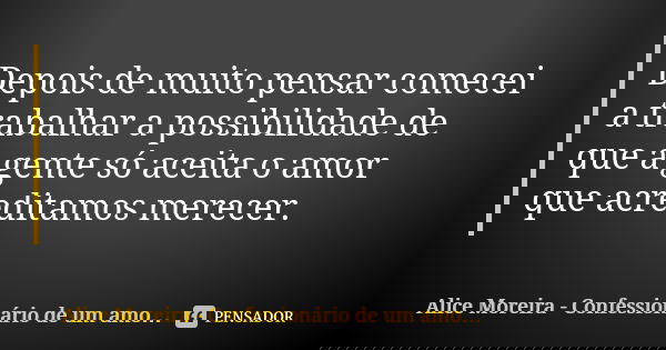 Depois de muito pensar comecei a trabalhar a possibilidade de que a gente só aceita o amor que acreditamos merecer.... Frase de Alice Moreira - Confessionário de um amor possível.