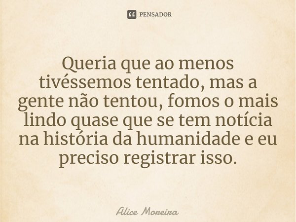 ⁠Queria que ao menos tivéssemos tentado, mas a gente não tentou, fomos o mais lindo quase que se tem notícia na história da humanidade e eu preciso registrar is... Frase de Alice Moreira.