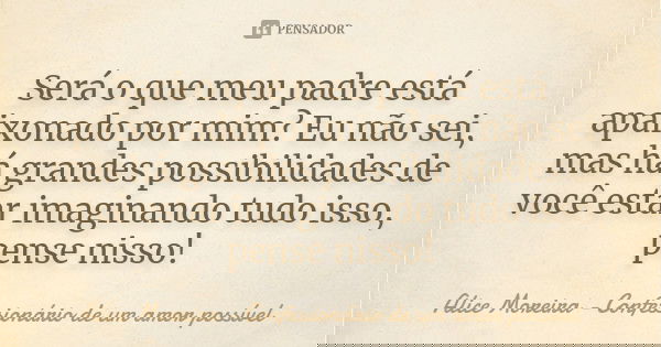 Será o que meu padre está apaixonado por mim? Eu não sei, mas há grandes possibilidades de você estar imaginando tudo isso, pense nisso!... Frase de Alice Moreira - Confessionário de um amor possível.