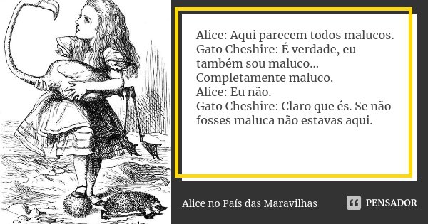 Alice: Aqui parecem todos malucos. Gato Cheshire: É verdade, eu também sou maluco... Completamente maluco. Alice: Eu não. Gato Cheshire: Claro que és. Se não fo... Frase de Alice no País das Maravilhas.