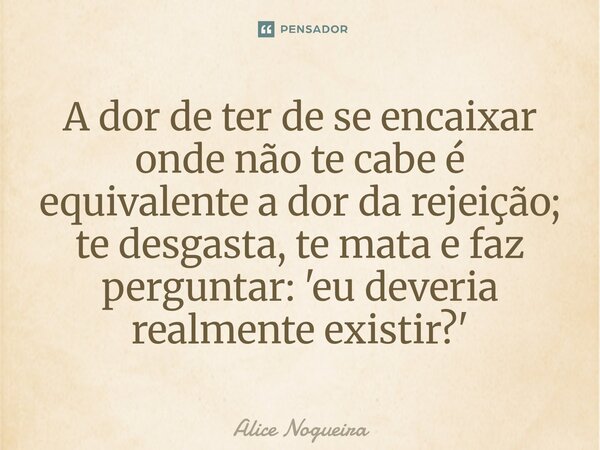 ⁠A dor de ter de se encaixar onde não te cabe é equivalente a dor da rejeição; te desgasta, te mata e faz perguntar: 'eu deveria realmente existir?'... Frase de Alice Nogueira.
