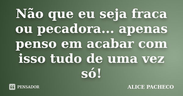 Não que eu seja fraca ou pecadora... apenas penso em acabar com isso tudo de uma vez só!... Frase de Alice Pacheco.