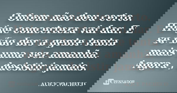 Ontem não deu certo. Hoje concerteza vai dar. E se não der a gente tenta mais uma vez amanhã. Agora , desistir jamais.... Frase de Alice Pacheco.