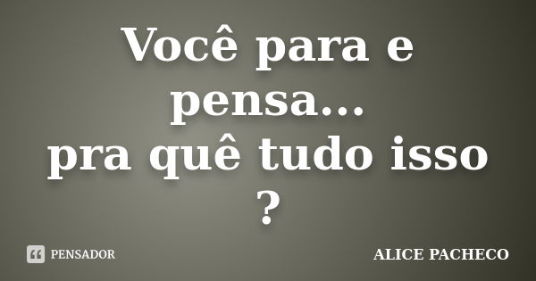 Você para e pensa... pra quê tudo isso ?... Frase de Alice Pacheco.