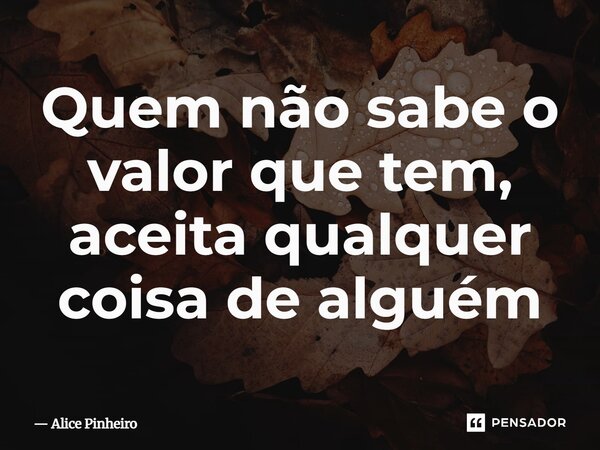 ⁠Quem não sabe o valor que tem, aceita qualquer coisa de alguém... Frase de Alice Pinheiro.