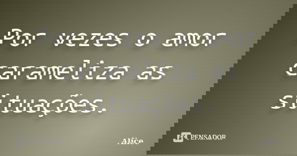 Por vezes o amor carameliza as situações.... Frase de Alice.