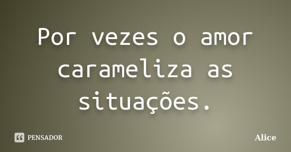 Por vezes o amor carameliza as situações.... Frase de Alice.