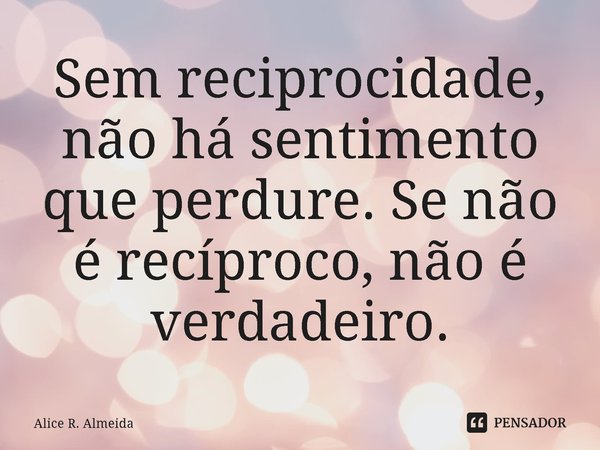 ⁠Sem reciprocidade, não há sentimento que perdure. Se não é recíproco, não é verdadeiro.... Frase de Alice R. Almeida.