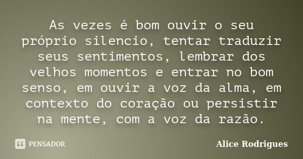 As vezes é bom ouvir o seu próprio silencio, tentar traduzir seus sentimentos, lembrar dos velhos momentos e entrar no bom senso, em ouvir a voz da alma, em con... Frase de Alice Rodrigues.