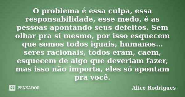 O problema é essa culpa, essa responsabilidade, esse medo, é as pessoas apontando seus defeitos. Sem olhar pra si mesmo, por isso esquecem que somos todos iguai... Frase de Alice Rodrigues.