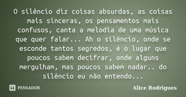 O silêncio diz coisas absurdas, as coisas mais sinceras, os pensamentos mais confusos, canta a melodia de uma música que quer falar... Ah o silêncio, onde se es... Frase de Alice Rodrigues.