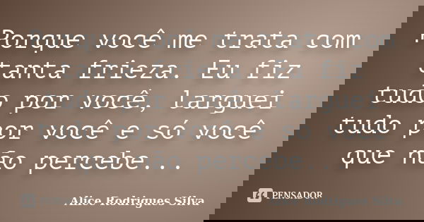 Porque você me trata com tanta frieza. Eu fiz tudo por você, larguei tudo por você e só você que não percebe...... Frase de Alice Rodrigues Silva.