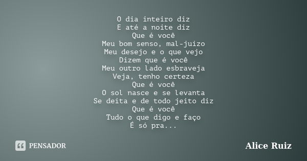 O dia inteiro diz E até a noite diz Que é você Meu bom senso, mal-juízo Meu desejo e o que vejo Dizem que é você Meu outro lado esbraveja Veja, tenho certeza Qu... Frase de Alice Ruiz.