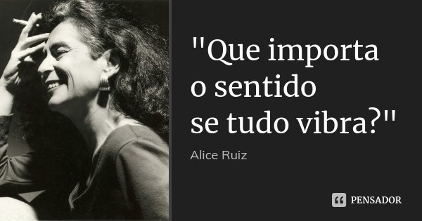 "Que importa o sentido se tudo vibra?"... Frase de Alice Ruiz.