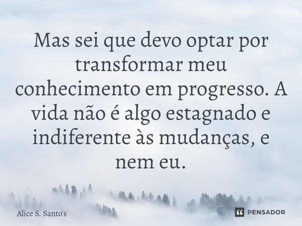 ⁠⁠Mas sei que devo optar por transformar meu conhecimento em progresso. A vida não é algo estagnado e indiferente às mudanças, e nem eu.... Frase de Alice S. Santo's.