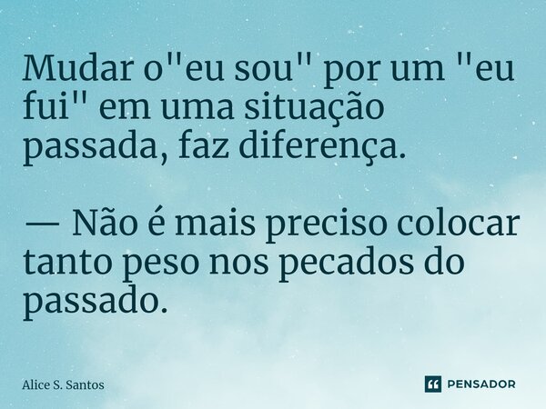 ⁠⁠Mudar o "eu sou" por um "eu fui" em uma situação passada, faz diferença. — Não é mais preciso colocar tanto peso nos pecados do passado.... Frase de Alice S. Santos.