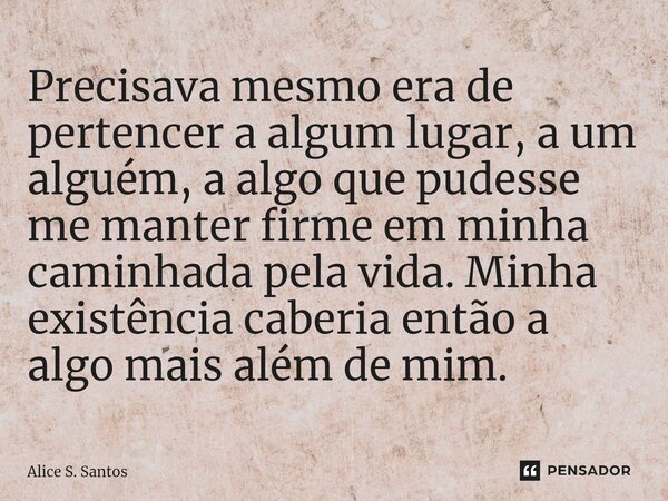 ⁠⁠Precisava mesmo era de pertencer a algum lugar, a um alguém, a algo que pudesse me manter firme em minha caminhada pela vida. Minha existência caberia então a... Frase de Alice S. Santos.