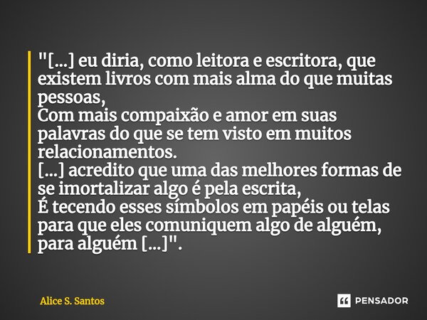 ⁠⁠"[...] eu diria, como leitora e escritora, que existem livros com mais alma do que muitas pessoas, Com mais compaixão e amor em suas palavras do que se t... Frase de Alice S. Santos.