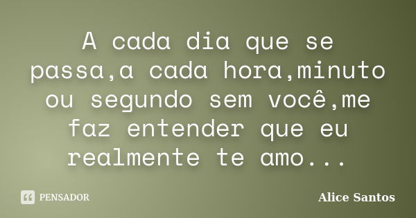 A cada dia que se passa,a cada hora,minuto ou segundo sem você,me faz entender que eu realmente te amo...... Frase de Alice Santos.