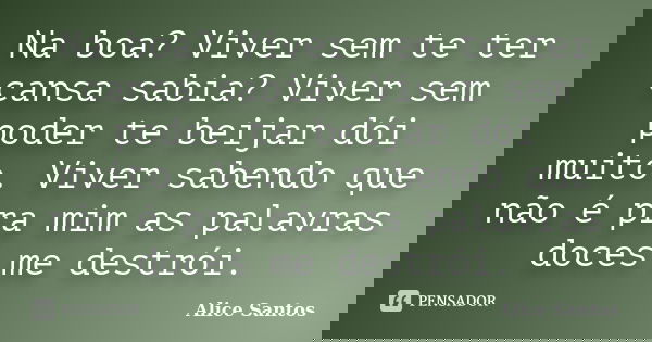 Na boa? Viver sem te ter cansa sabia? Viver sem poder te beijar dói muito. Viver sabendo que não é pra mim as palavras doces me destrói.... Frase de Alice Santos.