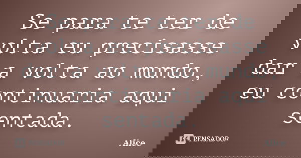 Se para te ter de volta eu precisasse dar a volta ao mundo, eu continuaria aqui sentada.... Frase de Alice.
