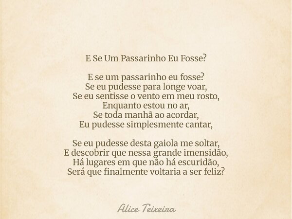 E Se Um Passarinho Eu Fosse? E se um passarinho eu fosse? Se eu pudesse para longe voar, Se eu sentisse o vento em meu rosto, Enquanto estou no ar, Se toda manh... Frase de Alice Teixeira.