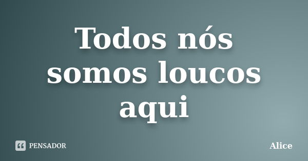 Todos nós somos loucos aqui... Frase de Alice.