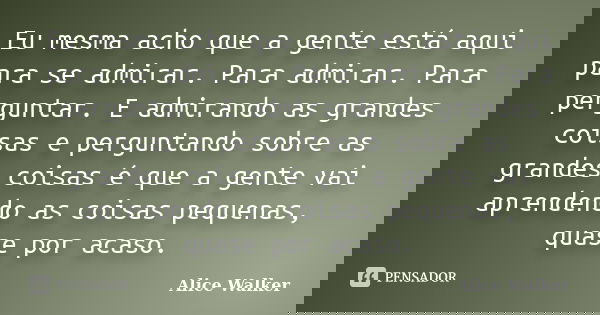 Eu mesma acho que a gente está aqui para se admirar. Para admirar. Para perguntar. E admirando as grandes coisas e perguntando sobre as grandes coisas é que a g... Frase de Alice Walker.