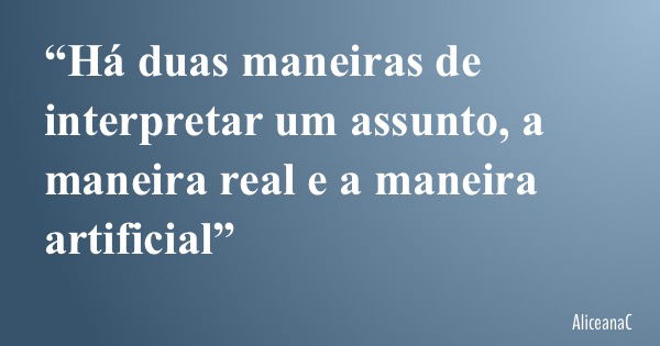“Há duas maneiras de interpretar um assunto, a maneira real e a maneira artificial”... Frase de AliceanaC.