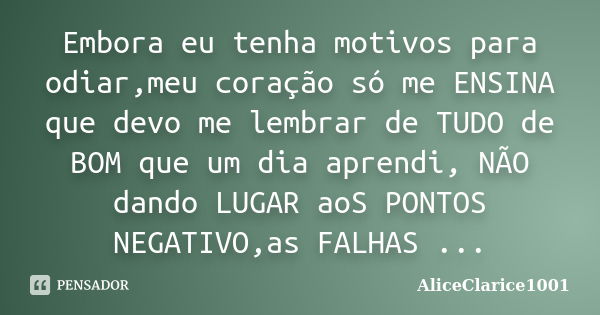 Embora eu tenha motivos para odiar,meu coração só me ENSINA que devo me lembrar de TUDO de BOM que um dia aprendi, NÃO dando LUGAR aoS PONTOS NEGATIVO,as FALHAS... Frase de ALICECLARICE1001.