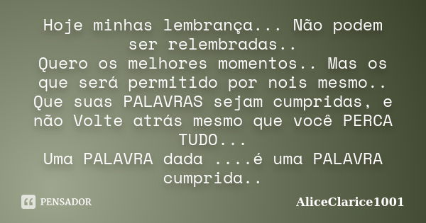 Hoje minhas lembrança... Não podem ser relembradas.. Quero os melhores momentos.. Mas os que será permitido por nois mesmo.. Que suas PALAVRAS sejam cumpridas, ... Frase de ALICECLARICE1001.