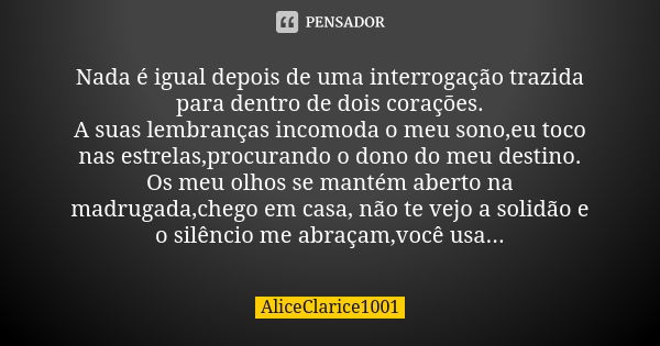 Nada é igual depois de uma interrogação trazida para dentro de dois corações. A suas lembranças incomoda o meu sono,eu toco nas estrelas,procurando o dono do me... Frase de ALICECLARICE1001.