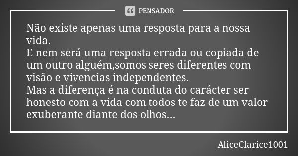 Não existe apenas uma resposta para a nossa vida. E nem será uma resposta errada ou copiada de um outro alguém,somos seres diferentes com visão e vivencias inde... Frase de Aliceclarice1001.