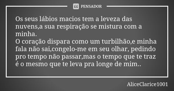 Os seus lábios macios tem a leveza das nuvens,a sua respiração se mistura com a minha. O coração dispara como um turbilhão,e minha fala não sai,congelo-me em se... Frase de AliceClarice1001.