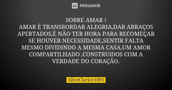 SOBRE AMAR ! AMAR È TRANSBORDAR ALEGRIA,DAR ABRAÇOS APERTADOS,È NÃO TER HORA PARA RECOMEÇAR SE HOUVER NECESSIDADE,SENTIR FALTA MESMO DIVIDINDO A MESMA CASA,UM A... Frase de ALICECLARICE1001.