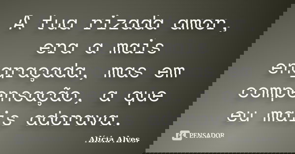 A tua rizada amor, era a mais engraçada, mas em compensação, a que eu mais adorava.... Frase de Alícia Alves.