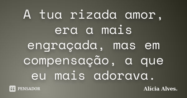 A tua rizada amor, era a mais engraçada, mas em compensação, a que eu mais adorava.... Frase de Alícia Alves.