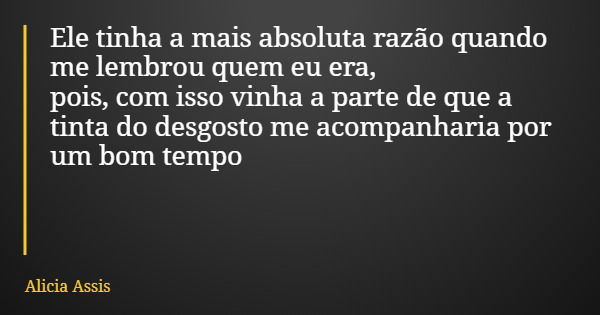 Ele tinha a mais absoluta razão quando me lembrou quem eu era, pois, com isso vinha a parte de que a tinta do desgosto me acompanharia por um bom tempo... Frase de Alicia Assis.