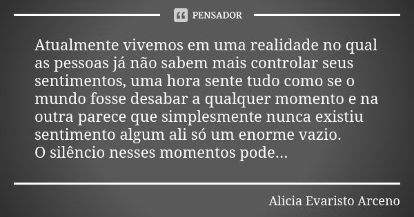 Atualmente vivemos em uma realidade no qual as pessoas já não sabem mais controlar seus sentimentos, uma hora sente tudo como se o mundo fosse desabar a qualque... Frase de Alicia Evaristo Arceno.