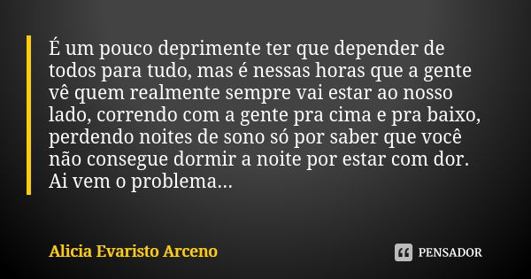 É um pouco deprimente ter que depender de todos para tudo, mas é nessas horas que a gente vê quem realmente sempre vai estar ao nosso lado, correndo com a gente... Frase de Alicia Evaristo Arceno.