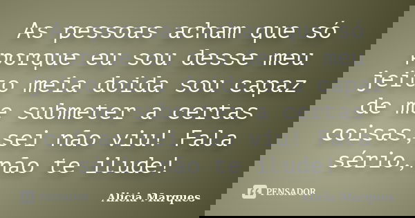 As pessoas acham que só porque eu sou desse meu jeito meia doida sou capaz de me submeter a certas coisas,sei não viu! Fala sério,não te ilude!... Frase de Alicia Marques.
