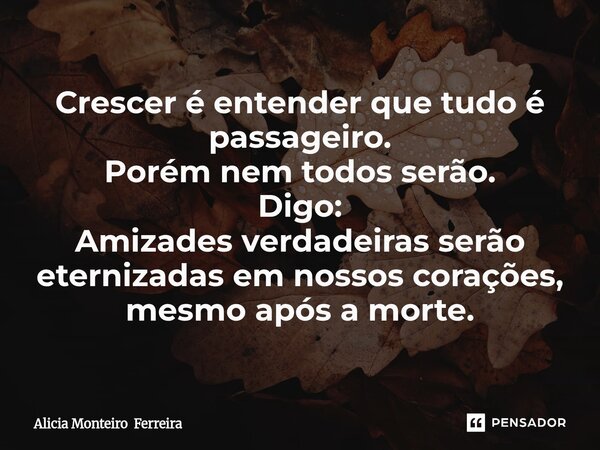 ⁠Crescer é entender que tudo é passageiro. Porém nem todos serão. Digo: Amizades verdadeiras serão eternizadas em nossos corações, mesmo após a morte.... Frase de Alicia Monteiro Ferreira.