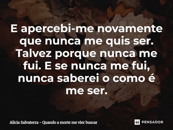 ⁠E apercebi-me novamente que nunca me quis ser. Talvez porque nunca me fui. E se nunca me fui, nunca saberei o como é me ser.... Frase de Alicia Salvaterra - Quando a morte me vier buscar.